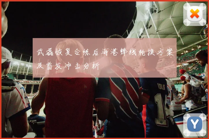 武磊恢复合练后海港锋线轮换方案及首发冲击分析