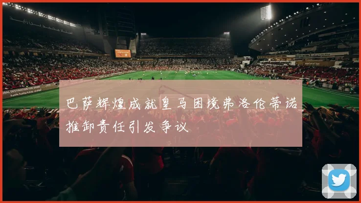 巴萨辉煌成就皇马困境弗洛伦蒂诺推卸责任引发争议