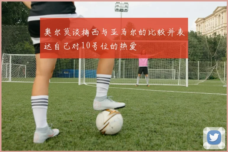 奥尔莫谈梅西与亚马尔的比较并表达自己对10号位的热爱