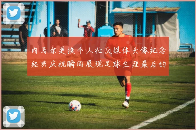 内马尔更换个人社交媒体头像纪念经典庆祝瞬间展现足球生涯最后的辉煌时刻