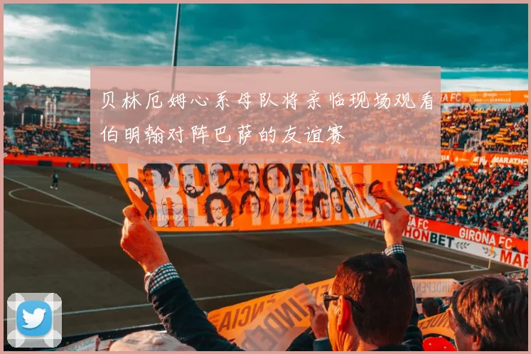 贝林厄姆心系母队将亲临现场观看伯明翰对阵巴萨的友谊赛