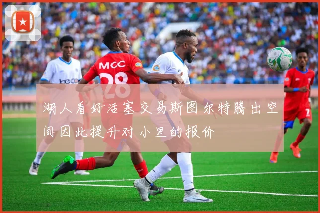 湖人看好活塞交易斯图尔特腾出空间因此提升对小里的报价