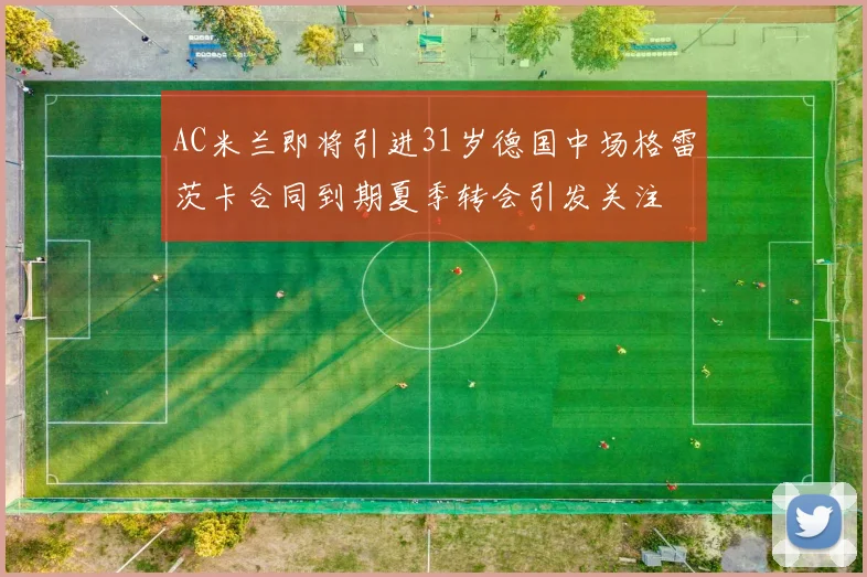 AC米兰即将引进31岁德国中场格雷茨卡合同到期夏季转会引发关注