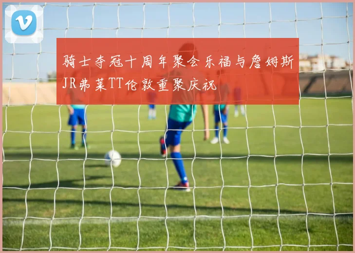 骑士夺冠十周年聚会乐福与詹姆斯JR弗莱TT伦敦重聚庆祝