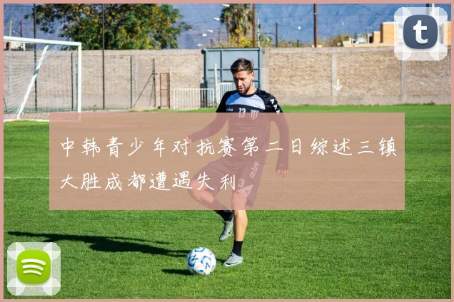 中韩青少年对抗赛第二日综述三镇大胜成都遭遇失利