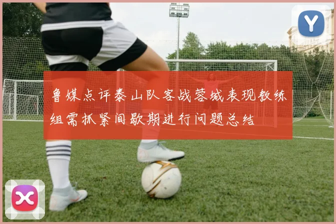鲁媒点评泰山队客战蓉城表现教练组需抓紧间歇期进行问题总结