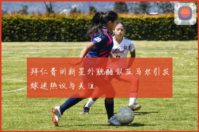 拜仁青训新星外貌酷似亚马尔引发球迷热议与关注