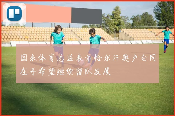 国米体育总监表示恰尔汗奥卢合同在手希望继续留队发展
