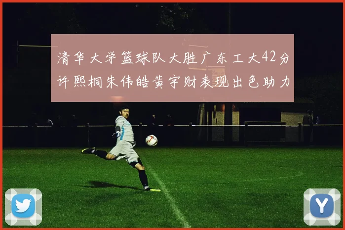 清华大学篮球队大胜广东工大42分许熙桐朱伟皓黄宇财表现出色助力胜利