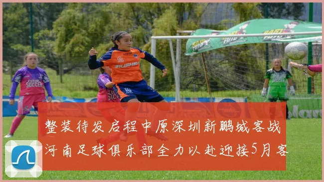整装待发启程中原深圳新鹏城客战河南足球俱乐部全力以赴迎接5月客场挑战