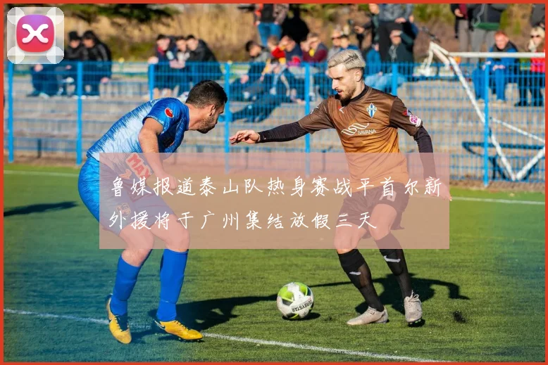 鲁媒报道泰山队热身赛战平首尔新外援将于广州集结放假三天