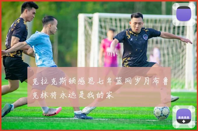 克拉克斯顿感恩七年篮网岁月布鲁克林将永远是我的家