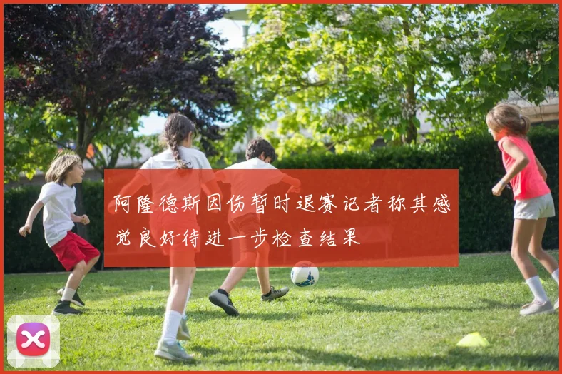 阿隆德斯因伤暂时退赛记者称其感觉良好待进一步检查结果
