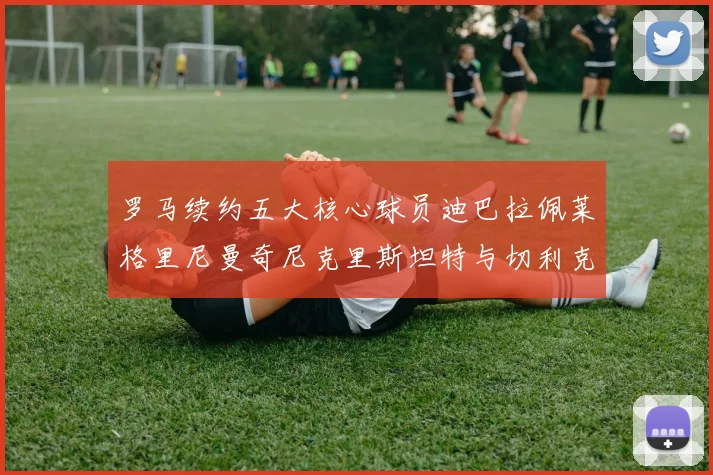 罗马续约五大核心球员迪巴拉佩莱格里尼曼奇尼克里斯坦特与切利克共创未来