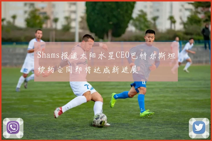 Shams报道太阳水星CEO巴特尔斯坦续约合同即将达成新进展