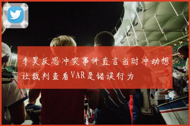 李昊反思冲突事件直言当时冲动想让裁判查看VAR是错误行为