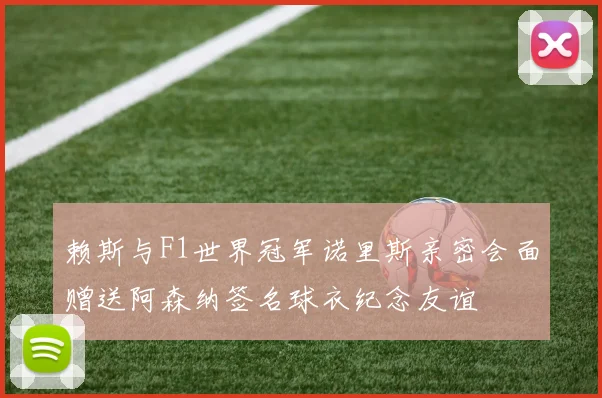 赖斯与F1世界冠军诺里斯亲密会面赠送阿森纳签名球衣纪念友谊