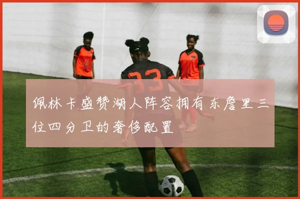 佩林卡盛赞湖人阵容拥有东詹里三位四分卫的奢侈配置