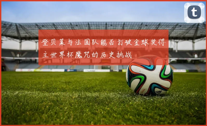 登贝莱与法国队能否打破金球奖得主世界杯魔咒的历史挑战