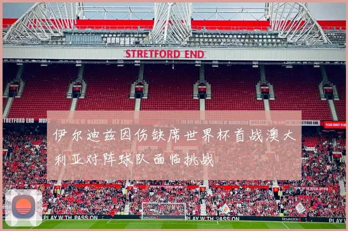 伊尔迪兹因伤缺席世界杯首战澳大利亚对阵球队面临挑战