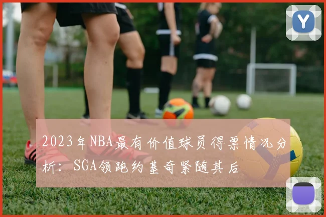 2023年NBA最有价值球员得票情况分析：SGA领跑约基奇紧随其后