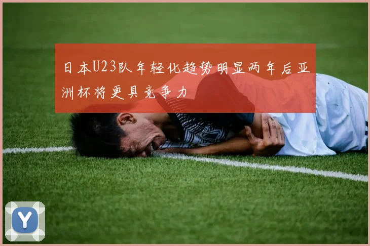 日本U23队年轻化趋势明显两年后亚洲杯将更具竞争力