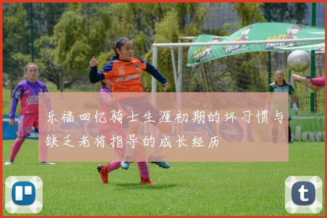 乐福回忆骑士生涯初期的坏习惯与缺乏老将指导的成长经历