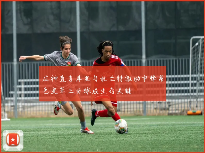 庄神直言库里与杜兰特推动中锋角色变革三分球成生存关键