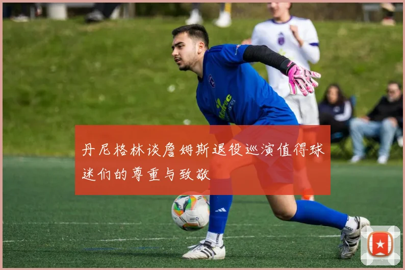 丹尼格林谈詹姆斯退役巡演值得球迷们的尊重与致敬