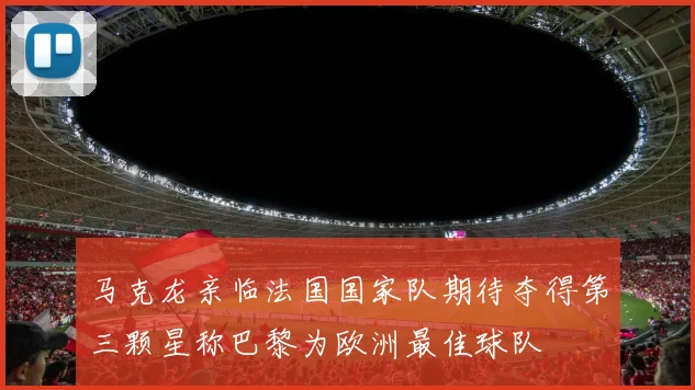 马克龙亲临法国国家队期待夺得第三颗星称巴黎为欧洲最佳球队