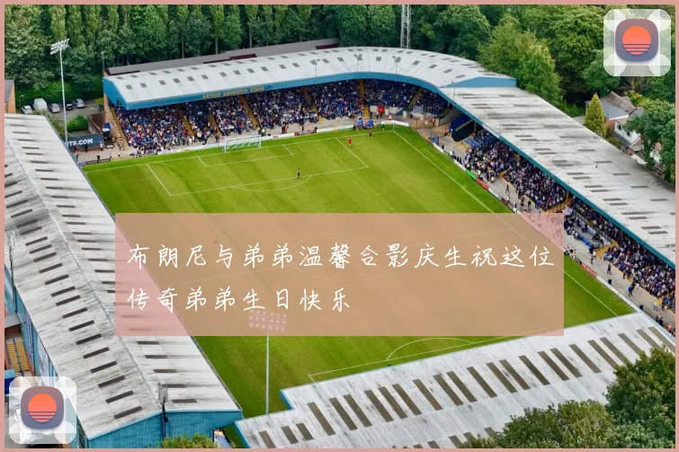 布朗尼与弟弟温馨合影庆生祝这位传奇弟弟生日快乐